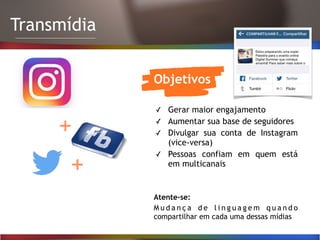 Transmídia
Objetivos
✓ Gerar maior engajamento
✓ Aumentar sua base de seguidores
✓ Divulgar sua conta de Instagram
(vice-versa)
✓ Pessoas confiam em quem está
em multicanais
Atente-se:
M u d a n ç a d e l i n g u a g e m q u a n d o
compartilhar em cada uma dessas mídias
+
+
 