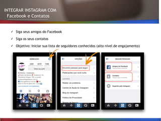 INTEGRAR INSTAGRAM COM
Facebook e Contatos
✓ Siga seus amigos do Facebook
✓ Siga os seus contatos
✓ Objetivo: Iniciar sua lista de seguidores conhecidos (alto nível de engajamento)
 