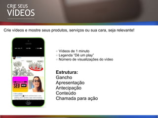 CRIE SEUS
VÍDEOS
DICAS HOT
Crie vídeos e mostre seus produtos, serviços ou sua cara, seja relevante!
Vídeos de 1 minuto
Legenda “Dê um play”
Número de visualizações do vídeo
Estrutura:
Gancho
Apresentação
Antecipação
Conteúdo
Chamada para ação
 