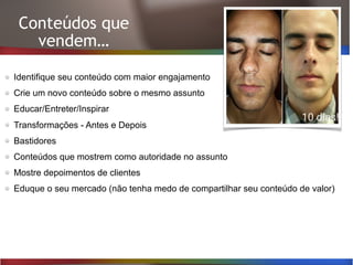 Conteúdos que
vendem…
Identifique seu conteúdo com maior engajamento
Crie um novo conteúdo sobre o mesmo assunto
Educar/Entreter/Inspirar
Transformações - Antes e Depois
Bastidores
Conteúdos que mostrem como autoridade no assunto
Mostre depoimentos de clientes
Eduque o seu mercado (não tenha medo de compartilhar seu conteúdo de valor)
 