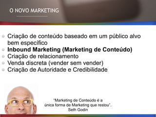 Criação de conteúdo baseado em um público alvo
bem específico
Inbound Marketing (Marketing de Conteúdo)
Criação de relacionamento
Venda discreta (vender sem vender)
Criação de Autoridade e Credibilidade
O NOVO MARKETING
“Marketing de Conteúdo é a
única forma de Marketing que restou”.
Seth Godin
 