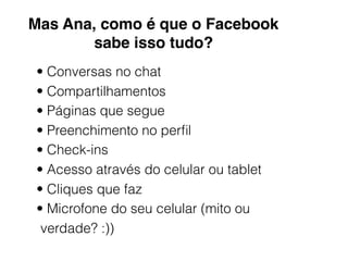 Mas Ana, como é que o Facebook
sabe isso tudo?
• Conversas no chat
• Compartilhamentos
• Páginas que segue
• Preenchimento no perﬁl
• Check-ins
• Acesso através do celular ou tablet
• Cliques que faz
• Microfone do seu celular (mito ou
verdade? :))
 