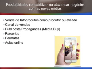 Possibilidades rentabilizar ou alavancar negócios
com as novas mídias
Venda de Infoprodutos como produtor ou afiliado
Canal de vendas
Publiposts/Propagandas (Media Buy)
Parcerias
Permutas
Aulas online
 