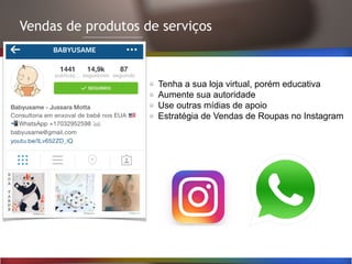 Vendas de produtos de serviços
Tenha a sua loja virtual, porém educativa
Aumente sua autoridade
Use outras mídias de apoio
Estratégia de Vendas de Roupas no Instagram
 