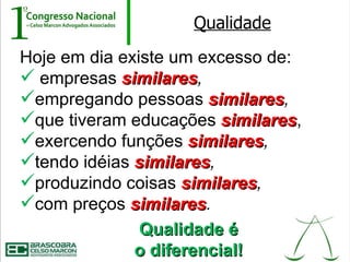 Qualidade
Hoje em dia existe um excesso de:
 empresas similares,
            similares
empregando pessoas similares,
                       similares
que tiveram educações similares,
                         similares
exercendo funções similares,
                     similares
tendo idéias similares,
              similares
produzindo coisas similares,
                    similares
com preços similares.
             similares
               Qualidade é
              o diferencial!
 