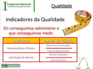 Qualidade

 Indicadores da Qualidade
Só conseguimos administrar o
  que conseguimos medir.
     Indicador            Forma de Cálculo
                           Número de Reclamações
 Reclamação de Clientes
                           Total de Atendimentos
                             Clientes Satisfeitos
  Satisfação do Cliente
                              Total de Clientes
 