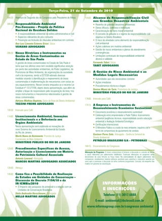 Terça-Feira, 21 de Setembro de 2010

08h20 Abertura do Segundo dia do Congresso pelo Presidente de Mesa       15h00 Alcance da Responsabilização Civil
                                                                                   nos Grandes Desastres Ambientais
08h30 Responsabilidade Ambiental                                                   •	 Resenha de grandes desastres ambientais
       Pós-Consumo – Projeto da Política                                           •		Danos difusos, coletivos e individuais
       Nacional de Resíduos Sólidos                                                •		Caracterização do dano moral ambiental
       • A responsabilidade ambiental na esfera administrativa e civil             •		O conceito de poluidor e o regime da responsabilidade civil
       •		Aspectos relevantes de pós-consumo                                          objetiva no Direito Brasileiro
       •		Prevenção via Inclusão de cláusulas ambientais em contrato               •		O risco da atividade como elemento da responsabilização
       Ana Luci Limonta Esteves Grizzi, Sócia                                         civil ambiental
       VEIRANO ADVOGADOS                                                           •		Ações coletivas em matéria ambiental
                                                                                   •		Gestão de riscos ambientais e planos de atendimento
09h30 Novas Diretrizes e Instrumentos na                                              a emergências
       Gestão de Áreas Contaminadas no                                             •		Limitações contratuais de responsabilidade ambiental:
       Estado de São Paulo                                                            alcance e validade
       A gestão de áreas contaminadas no Estado de São Paulo é                     Fernando Tabet, Sócio
       tema que nos últimos anos tem recebido significativa atenção                TABET ADVOGADOS
       por parte das autoridades ambientais, do Poder Legislativo, da
       Promotoria de Meio Ambiente, de organizações da sociedade         16h00 A Gestão do Risco Ambiental e as
       civil e da imprensa, tendo a CETESB adotado diversas                        Medidas Legais Necessárias
       medidas visando à identificação e mapeamento de áreas                       •	 Autoridades que são necessárias contatar
       contaminadas e implementação de mecanismos com vistas ao                    • Ações imediatas
       seu equacionamento. Nesse cenário enquadra-se a recente Lei                 •		 rocedimentos técnicos e legais
                                                                                      P
       Estadual nº 13.577/09, objeto desta apresentação, que além de
                                                                                   Denise Muniz de Tarin, Promotora de Justiça
       ampliar o leque de responsáveis pela recuperação da área, traz
                                                                                   MINISTÉRIO PÚBLICO DO RIO DE JANEIRO
       novos instrumentos e mecanismos relacionados à gestão de
       áreas contaminadas.
                                                                         17h00 Intervalo para Café
       Adriana Mathias Baptista, Sócia da Área de Direito Ambiental
       TOZZINI FREIRE ADVOGADOS                                          17h15 A Empresa e Instrumentos de
                                                                                   Desenvolvimento Econômico Sustentável
10h30 Intervalo para Café
                                                                            		     • Crescimento econômico e desenvolvimento sustentável
11h00 Licenciamento Ambiental, Inovações                                    		     •		 olaboração entre empreendedor e Poder Público: licenciamento
                                                                                     C
       Institucionais e a Deferência aos                                              ambiental (exigências técnicas, responsabilidade social e educação
                                                                                      ambiental) e Avaliação Ambiental Estratégica
       Órgãos Ambientais
                                                                            		     • Certificações internacionais
       Nesta apresentação será explorada as inovações do
                                                                                   •		 Ministério Público e a tutela do meio ambiente: inquérito civil e
                                                                                      O
       novo Sistema de Licenciamento Ambiental do Estado
                                                                                      termo de compromisso de ajustamento de conduta
       do Rio de Janeiro.
                                                                                   Gustavo Peres Sala, Advogado - Gerência Setorial de
       Murilo Nunes de Bustamante, Promotor de Justiça
                                                                                   Direito Ambiental
       Coordenador de Meio Ambiente
                                                                                   PETRÓLEO BRASILEIRO S/A – PETROBRAS
       MINISTÉRIO PÚBLICO DO RIO DE JANEIRO
                                                                         18h15 Encerramento do Congresso
12h00 Procedimentos Específicos de Acesso,
       Autorização e Licenciamento em Matéria                            Alteração de Programa: O nosso compromisso é fornecer a discussão e o estudo de temas
       de Patrimônio Cultural Associado                                  e casos relevantes por palestrantes habilitados. Eventuais alterações no programa serão
                                                                         decorrentes de caso fortuito ou força maior. Na eventualidade de algum palestrante não
       Antonio Lawand, Advogado                                          comparecer, envidaremos maiores esforços possíveis para substituir o executivo ausente por
       MARCOS MARTINS ADVOGADOS ASSOCIADOS                               outro apto a promover a discussão do tema conforme programado. Contudo, tal empenho não
                                                                         implica em garantia da substituição.

13h00 Almoço

14h00 Como fica a Possibilidade de Realização
       de Estudos em Unidades de Conservação –
       Discussão do Decreto 7154/10 e da
       IN ICMBio/2010                                                                          INFORMAÇÕES
       •	 O Impacto das pesquisas de potencial e a relação com as
          Unidades de Conservação Brasileiras                                                  E INSCRIÇÕES:
       Stela Andreatta Herschmann, Advogada
       MELLO MARTINS ADVOGADOS
                                                                                                Telefone (11) 3017.6888
                                                                                      E-mail: ambiental@ibcbrasil.com.br
                                                                           www.informagroup.com.br/congresso ambiental
 