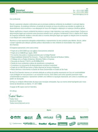 IBC
                                                                                                      Tel.: +55 11 3017 6800
                                                                                                      Fax: +55 11 3017 6802
                                                                                                     www.informagroup.com.br


Caro profissional,

Discutir e apresentar soluções e alternativas para os principais problemas ambientais da atualidade é o principal objetivo
deste Congresso. As empresas enfrentam um período de transição em busca de práticas que atendam as exigências de
desenvolvimento sócio-econômico e sua adequação em busca da mitigação e adaptação as mudanças climáticas globais.
Reduzir significativa o impacto ambiental de produtos e serviços é algo imperativo e que avança a passos largos. Conhecer as
determinações legais que sustentam estes processos evitando riscos, punições é fundamental. Este é o objetivo da 8ª edição
do Congresso Ambiental: atualizar o mercado sobre as recentes alterações legais que regulam as relações entre as empresas
e sua relação com o meio ambiente.
Reunimos os mais expressivos advogados ambientalistas e representantes do setor produtivo para debater, discutir, coletar
e propor sugestões para adequar questões jurídicas relacionadas ao meio ambiente às necessidades mais urgentes
das empresas.
O Congresso apresentará, entre outros temas:
• Projeto de Lei 0012/2003 que visa agilizar o licenciamento ambiental
•	Projeto de Lei 5586/09 que regula o REED
•	As recentes discussões e mudanças previstas para no Código Florestal
•	Responsabilidade Ambiental Pós-Consumo – Projeto da Política Nacional de Resíduos Sólidos
•	O Diálogo entre os Órgãos Ambientais, Ministério Público e Empresas
•	Discussão do Decreto 7154/10 e da IN ICMBio/2010.
•	Gestão de riscos ambientais e planos de atendimento a emergências
•	A empresa e os instrumentos de desenvolvimento econômico sustentável
•	Projeto de Lei 5487/09 que Institui a Política Nacional de Serviços Ambientais
•	Novas diretrizes e instrumentos na Gestão de Áreas Contaminadas no Estado de São Paulo
No dia 22 de Setembro teremos um seminário dedicado as práticas de gestão empresarial com foco em sustentabilidade
e que privilegiam em seus processos o uso racional de recursos. Você saberá como estas questões promovem maior
competitividade às empresas e representam também uma melhoria na reputação empresarial, sem contar os resultados que
podem ser alcançados.
Conheça as condições diferenciadas de preços para inscrições antecipadas, faça sua reserva ainda hoje ligando para nossa
Central de Atendimento ao Cliente. (11) 3017-6888
A equipe da IBC espera você em Setembro,

Um abraço,



Yvelise Tonon
Gerente de Projetos
Yvelise.tonon@ibcbrasil.com.br



                                                           Apoio:
 