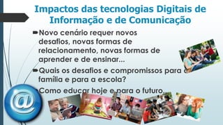 Impactos das tecnologias Digitais de
Informação e de Comunicação
Novo cenário requer novos
desafios, novas formas de
relacionamento, novas formas de
aprender e de ensinar...
Quais os desafios e compromissos para a
família e para a escola?
Como educar hoje e para o futuro...

 