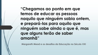 “Chegamos ao ponto em que
temos de educar as pessoas
naquilo que ninguém sabia ontem,
e prepará-las para aquilo que
ninguém sabe ainda o que é, mas
que alguns terão de saber
amanhã”
Margareth Mead e os desafios da Educação no Século XXI

 