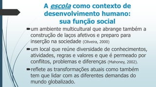 A escola como contexto de
desenvolvimento humano:
sua função social
um ambiente multicultural que abrange também a
construção de laços afetivos e preparo para
inserção na sociedade (Oliveira, 2000)

um local que reúne diversidade de conhecimentos,
atividades, regras e valores e que é permeado por
conflitos, problemas e diferenças (Mahoney, 2002).
reflete as transformações atuais como também
tem que lidar com as diferentes demandas do
mundo globalizado.

 