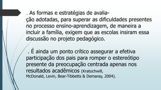 . As formas e estratégias de avaliação adotadas, para superar as dificuldades presentes
no processo ensino-aprendizagem, de maneira a
incluir a família, exigem que as escolas insiram essa
discussão no projeto pedagógico.
. É ainda um ponto crítico assegurar a efetiva
participação dos pais para romper o estereótipo
presente da preocupação centrada apenas nos
resultados acadêmicos (Kratochwill,
McDonald, Levin, Bear-Tibbetts & Demaray, 2004).

 