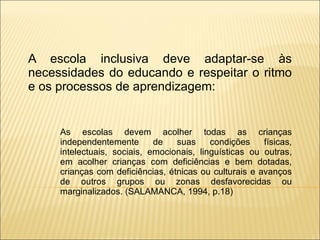 A escola inclusiva deve adaptar-se às necessidades do educando e respeitar o ritmo e os processos de aprendizagem: As escolas devem acolher todas as crianças independentemente de suas condições físicas, intelectuais, sociais, emocionais, linguísticas ou outras, em acolher crianças com deficiências e bem dotadas, crianças com deficiências, étnicas ou culturais e avanços de outros grupos ou zonas desfavorecidas ou marginalizados. (SALAMANCA, 1994, p.18) 