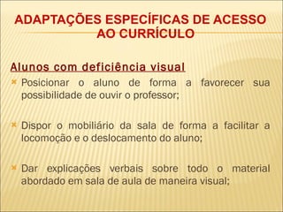 ADAPTAÇÕES ESPECÍFICAS DE ACESSO AO CURRÍCULO Alunos com deficiência visual Posicionar o aluno de forma a favorecer sua possibilidade de ouvir o professor; Dispor o mobiliário da sala de forma a facilitar a locomoção e o deslocamento do aluno; Dar explicações verbais sobre todo o material abordado em sala de aula de maneira visual; 