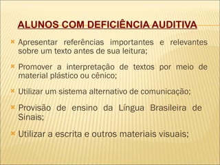 ALUNOS COM DEFICIÊNCIA AUDITIVA   Apresentar referências importantes e relevantes sobre um texto antes de sua leitura; Promover a interpretação de textos por meio de material plástico ou cênico; Utilizar um sistema alternativo de comunicação;  Provisão de ensino da Língua Brasileira de  Sinais; Utilizar a escrita e outros materiais visuais; 