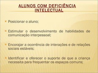 ALUNOS COM DEFICIÊNCIA INTELECTUAL Posicionar o aluno; Estimular o desenvolvimento de habilidades de comunicação interpessoal; Encorajar a ocorrência de interações e de relações sociais estáveis; Identificar e oferecer o suporte de que a criança necessita para frequentar os espaços comuns; 