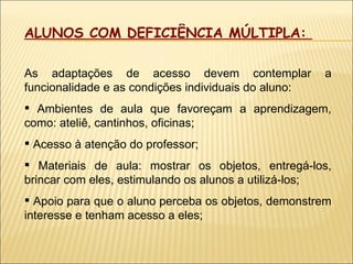 ALUNOS COM DEFICIÊNCIA MÚLTIPLA:  As adaptações de acesso devem contemplar a funcionalidade e as condições individuais do aluno: Ambientes de aula que favoreçam a aprendizagem, como: ateliê, cantinhos, oficinas; Acesso à atenção do professor; Materiais de aula: mostrar os objetos, entregá-los, brincar com eles, estimulando os alunos a utilizá-los; Apoio para que o aluno perceba os objetos, demonstrem interesse e tenham acesso a eles; 