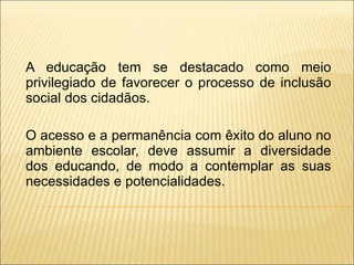 A educação tem se destacado como meio privilegiado de favorecer o processo de inclusão social dos cidadãos. O acesso e a permanência com êxito do aluno no ambiente escolar, deve assumir a diversidade dos educando, de modo a contemplar as suas necessidades e potencialidades. 