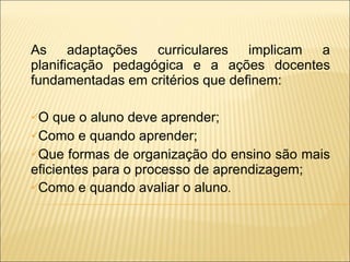 As adaptações curriculares implicam a planificação pedagógica e a ações docentes fundamentadas em critérios que definem: O que o aluno deve aprender; Como e quando aprender; Que formas de organização do ensino são mais eficientes para o processo de aprendizagem; Como e quando avaliar o aluno . 
