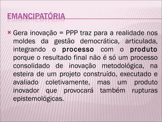 Gera inovação = PPP traz para a realidade nos moldes da gestão democrática, articulada, integrando o  processo  com o  produto  porque o resultado final não é só um processo consolidado de inovação metodológica, na esteira de um projeto construído, executado e avaliado coletivamente, mas um produto inovador que provocará também rupturas epistemológicas. 