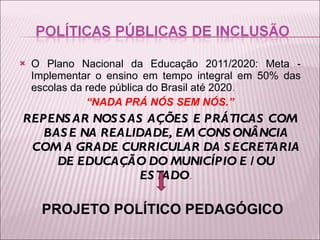 O Plano Nacional da Educação 2011/2020: Meta - Implementar o ensino em tempo integral em 50% das escolas da rede pública do Brasil até 2020 .  “ NADA PRÁ NÓS SEM NÓS.” REPENSAR NOSSAS AÇÕES E PRÁTICAS COM BASE NA REALIDADE, EM CONSONÂNCIA COM A GRADE CURRICULAR DA SECRETARIA DE EDUCAÇÃO DO MUNICÍPIO E /OU ESTADO . PROJETO POLÍTICO PEDAGÓGICO 