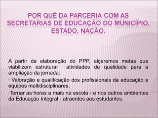 A partir da elaboração do PPP, alçaremos metas que viabilizem estruturar  atividades de qualidade para a ampliação da jornada: Valoração e qualificação dos profissionais da educação e equipes multidisciplinares;  Tornar as horas a mais na escola - e nos outros ambientes da Educação Integral - atraentes aos estudantes. 