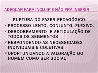 RUPTURA DO FAZER PEDAGÓGICO  PROCESSO LENTO, CONJUNTO, FLEXIVO. DESDOBRAMENTO  E ARTICULAÇÃO DE TODOS OS SEGMENTOS RESPONDENDO AS NECESSIDADES INDIVIDUAIS E COLETIVAS OPORTUNIZANDO A VALORAÇÃO DO HOMEM COMO SER SOCIAL 