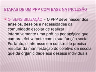 1- SENSIBILIZAÇÃO  – O PPP deve nascer dos anseios, desejos e necessidades da comunidade escolar de realizar interativamente uma prática pedagógica que cumpra efetivamete com a sua função social. Portanto, o interesse em construi-lo precisa resultar da manifestação do coletivo da escola que dá organicidade aos desejos individuais 