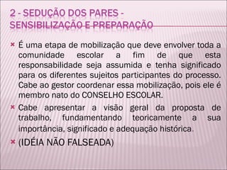 É uma etapa de mobilização que deve envolver toda a comunidade escolar a fim de que esta responsabilidade seja assumida e tenha significado para os diferentes sujeitos participantes do processo. Cabe ao gestor coordenar essa mobilização, pois ele é membro nato do CONSELHO ESCOLAR. Cabe apresentar a visão geral da proposta de trabalho, fundamentando teoricamente a sua importância, significado e adequação histórica . (IDÉIA NÃO FALSEADA) 