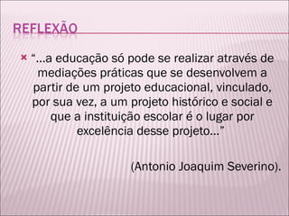 “ ...a educação só pode se realizar através de mediações práticas que se desenvolvem a partir de um projeto educacional, vinculado, por sua vez, a um projeto histórico e social e que a instituição escolar é o lugar por excelência desse projeto...”  (Antonio Joaquim Severino). 