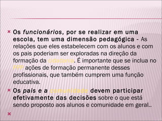 Os  funcionários , por se realizar em uma escola, tem uma dimensão pedagógica -  As relações que eles estabelecem com os alunos e com os pais poderiam ser exploradas na direção da formação da  cidadania . É importante que se inclua no  PPP  ações de formação permanente desses profissionais, que também cumprem uma função educativa. Os  pais e a  comunidade  devem participar efetivamente das decisões  sobre o que está sendo proposto aos alunos e comunidade em geral..    