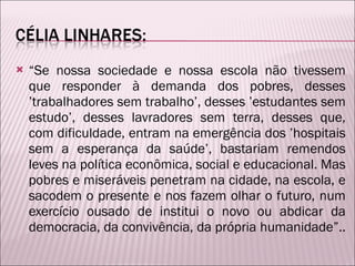“ Se nossa sociedade e nossa escola não tivessem que responder à demanda dos pobres, desses ’trabalhadores sem trabalho’, desses ’estudantes sem estudo’, desses lavradores sem terra, desses que, com dificuldade, entram na emergência dos ’hospitais sem a esperança da saúde’, bastariam remendos leves na política econômica, social e educacional. Mas pobres e miseráveis penetram na cidade, na escola, e sacodem o presente e nos fazem olhar o futuro, num exercício ousado de institui o novo ou abdicar da democracia, da convivência, da própria humanidade”.. 