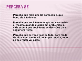 Perceba que mais um dia começou e, que bom, ele é todo seu. Perceba que você tem o tempo em suas mãos e, mesmo quando atolado em problemas, a vida espera que você tome as decisões para seguir em frente. Perceba que se você ficar deitado, com medo da vida, com medo até do ar que respira, tudo ao seu redor vai parar. 