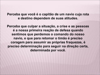 Perceba que você é o capitão de um navio cuja rota e destino dependem de suas atitudes. Perceba que culpar a situação, a crise e as pessoas é a nossa primeira reação de defesa quando sentimos que perdemos o comando do nosso navio, e que para retomar o timão é preciso coragem para assumir as próprias fraquezas, é preciso determinação para seguir na direção certa, determinada por você. 