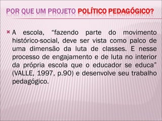 A escola, “fazendo parte do movimento histórico-social, deve ser vista como palco de uma dimensão da luta de classes. E nesse processo de engajamento e de luta no interior da própria escola que o educador se educa” (VALLE, 1997, p.90) e desenvolve seu trabalho pedagógico.  