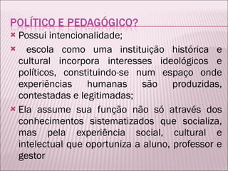 Possui intencionalidade; escola como uma instituição histórica e cultural incorpora interesses ideológicos e políticos, constituindo-se num espaço onde experiências humanas são produzidas, contestadas e legitimadas; Ela assume sua função não só através dos conhecimentos sistematizados que socializa, mas pela experiência social, cultural e intelectual que oportuniza a aluno, professor e gestor 