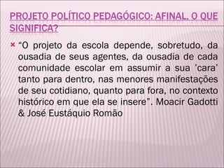 “ O projeto da escola depende, sobretudo, da ousadia de seus agentes, da ousadia de cada comunidade escolar em assumir a sua ’cara’ tanto para dentro, nas menores manifestações de seu cotidiano, quanto para fora, no contexto histórico em que ela se insere”. Moacir Gadotti & José Eustáquio Romão 