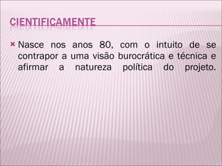 Nasce nos anos 80, com o intuito de se contrapor a uma visão burocrática e técnica e afirmar a natureza política do projeto. 
