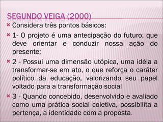 Considera três pontos básicos:  1- O projeto é uma antecipação do futuro, que deve orientar e conduzir nossa ação do presente; 2 - Possui uma dimensão utópica, uma idéia a transformar-se em ato, o que reforça o caráter político da educação, valorizando seu papel voltado para a transformação social 3 - Quando concebido, desenvolvido e avaliado como uma prática social coletiva, possibilita a pertença, a identidade com a proposta . 