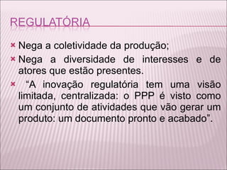 Nega a coletividade da produção; Nega a diversidade de interesses e de atores que estão presentes. “ A inovação regulatória tem uma visão limitada, centralizada: o PPP é visto como um conjunto de atividades que vão gerar um produto: um documento pronto e acabado” .  
