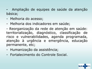 Ampliação de equipes de saúde da atenção
básica;

-

- Melhoria do acesso;
- Melhoria dos indicadores em saúde;
- Reorganização da rede de atenção em saúde:
territorialização, diagnóstico, classificação de
risco e vulnerabilidades, agenda programada,
atenção à urgência e emergência, educação
permanente, etc;

- Humanização da assistência;
- Fortalecimento do Controle Social.

 