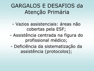 GARGALOS E DESAFIOS da
Atenção Primária
- Vazios assistenciais: áreas não
cobertas pela ESF;
- Assistência centrada na figura do
profissional médico;
- Deficiência da sistematização da
assistência (protocolos);

 