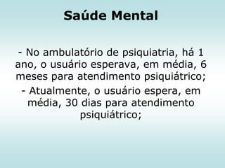 Saúde Mental
- No ambulatório de psiquiatria, há 1
ano, o usuário esperava, em média, 6
meses para atendimento psiquiátrico;
- Atualmente, o usuário espera, em
média, 30 dias para atendimento
psiquiátrico;

 