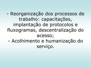 - Reorganização dos processos de
trabalho: capacitações,
implantação de protocolos e
fluxogramas, descentralização do
acesso;
- Acolhimento e humanização do
serviço.

 