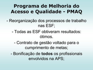 Programa de Melhoria do
Acesso e Qualidade - PMAQ
- Reorganização dos processos de trabalho
nas ESF;
- Todas as ESF obtiveram resultados:
ótimos.
- Contrato de gestão voltado para o
cumprimento de metas;
- Bonificação de todos os profissionais
envolvidos na APS;

 