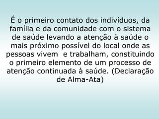 É o primeiro contato dos indivíduos, da
família e da comunidade com o sistema
de saúde levando a atenção à saúde o
mais próximo possível do local onde as
pessoas vivem e trabalham, constituindo
o primeiro elemento de um processo de
atenção continuada à saúde. (Declaração
de Alma-Ata)

 