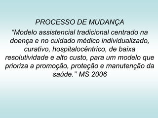 PROCESSO DE MUDANÇA
“Modelo assistencial tradicional centrado na
doença e no cuidado médico individualizado,
curativo, hospitalocêntrico, de baixa
resolutividade e alto custo, para um modelo que
prioriza a promoção, proteção e manutenção da
saúde.’’ MS 2006

 