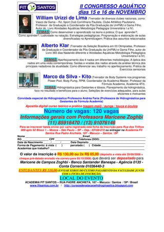 II CONGRESSO AQUÁTICO
                                 dias 15 e 16 de NOVEMBRO
              William Urizzi de Lima (Treinador de diversos clubes nacionais, como:
           Vasco da Gama – RJ, Sport Club Corinthians Paulista, Clube Athlético Paulistano,
           Professor da Graduação e Coordenador da Pós-Graduação da UniFMU e Gama Filho,
           Autor do Livro Atividades Aquáticas Metodologia Pedagogia Universitária I a IV).
            TEMAS: Como desenvolver o aprendizado na teoria e prática; O que aprender?;
Como aprender?; Ludicidade na natação; Estratégias pedagógicas; Programação e elaboração de aulas
                                  diversificadas na Aprendizagem; Prática dos assuntos relacionados

                  Alberto Klar (Treinador da Seleção Brasileira em 03 Olimpíadas, Professor
                   da Graduação e Coordenador da Pós-Graduação da UniFMU e Gama Filho, autor do
                      Livro 365 dias Nadando diferente e Atividades Aquáticas Metodologia Pedagógica
                                                                                   Universitária I a IV).
                     TEMAS: Aperfeiçoamento dos 4 nados em diferentes metodologias; A óptica dos
       nados em uma visão contemporânea; Saídas e viradas dos nados através da análise técnica dos
      principais nadadores da atualidade; Como diferenciar seu trabalho no aperfeiçoamento; Prática de
                                                                                  Exercícios sensoriais

                    Marco da Silva - Kito (Treinador da Body Systems nos programas
                        Power Pool, Body Pump, RPM, Coordenador da Academia Master, Professor da
                                                                    Fórmula Academia, Academia 4Fit).
                     TEMAS: Hidroginástica para Gestantes e Idosos; Planejamento da hidroginástica,
             foco no resultado e benefícios para o aluno; Seleções de exercícios adequados, para aulas
                                                                                 eficientes e motivantes
Convidada especial da Hidroginástica Professora Andréa Faria (Professora de Hidroginástica para
                               Gestantes da Fórmula Academia)
      Apostila digital curso teórico e prático tragam maiô / sunga / touca e óculos
                    Número de vagas: 120 vagas
 Informações gerais com Professora Maricene Zoghbi
            (11) 85916470 / (13) 91076146
 Para se inscrever basta enviar por carta registrada esta ficha de Inscrição para Rua dos Trilhos
  909 apto 92 Bloco 1 – Mooca – São Paulo – SP – Cep.: 03168-010 ou entregar na Academia Fit
                    Santos Rua Padre Anchieta, 187 - Macuco – Santos / SP
Nome _______________________________________Email______________________________________
RG __________________ CPF ________________Telefones (DDD) _______________________________
Data de Nascimento _____/______/______ Data Depósito ______________________________________
Forma de Pagamento: à vista (    )      parcelado (    ) Cidade _____________________________
Academias que trabalha? ________________________________________________________________

  O valor da inscrição é R$ 130,00 ou 2x R$ 65,00 (depósito a vista até 20/09/2008 +
 cheque pré-datado enviado via correio para 05/10/2008) que deverá ser depositado para
  Maricene de Campos Zoghbi - Banco Santander Banespa - Agência 0135 -
                              Conta Corrente 01036440-3
 ESTUDANTES R$ 110,00 (ENVIAR XEROX DO ÚLTIMO PAGAMENTO DA FACULDADE JUNTO
                                   COM A FICHA DE INSCRIÇÃO)
                                  LOCAL DO EVENTO
     ACADEMIA FIT SANTOS – RUA PADRE ANCHIETA, 187 – Macuco / Santos / SP / Brasil
        www.fitsantos.com.br / http://cursosdenatacaoehidroginastica.blogspot.com
 
