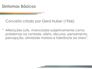 Sintomas Básicos


  Conceito criado por Gerd Huber (1966):

“ Alterações sutis, vivenciadas subjetivamente como
  problemas na vontade, afeto, discurso, pensamento,
  percepção, atividade motora e tolerância ao stress”.
 