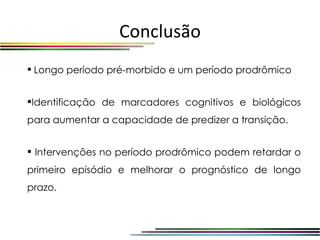 Conclusão
 Longo período pré-morbido e um período prodrômico


Identificação de marcadores cognitivos e biológicos
para aumentar a capacidade de predizer a transição.


 Intervenções no período prodrômico podem retardar o
primeiro episódio e melhorar o prognóstico de longo
prazo.
 